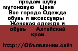 продам шубу мутоновую › Цена ­ 3 500 - Все города Одежда, обувь и аксессуары » Женская одежда и обувь   . Алтайский край